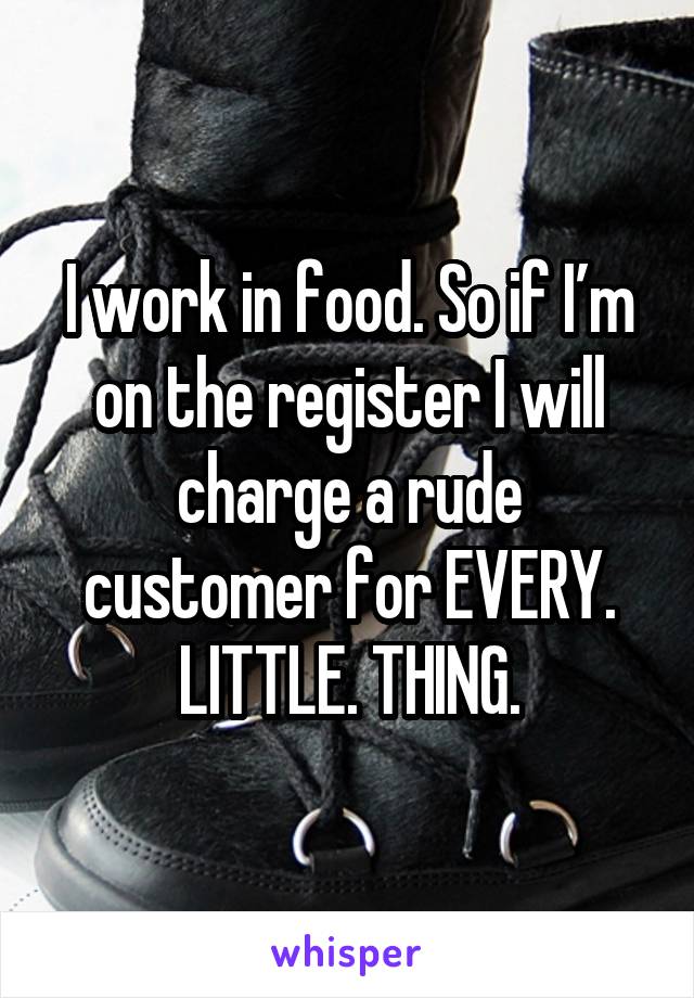 I work in food. So if I’m on the register I will charge a rude customer for EVERY. LITTLE. THING.