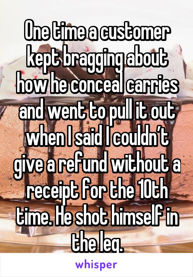 One time a customer kept bragging about how he conceal carries and went to pull it out when I said I couldn’t give a refund without a receipt for the 10th time. He shot himself in the leg.