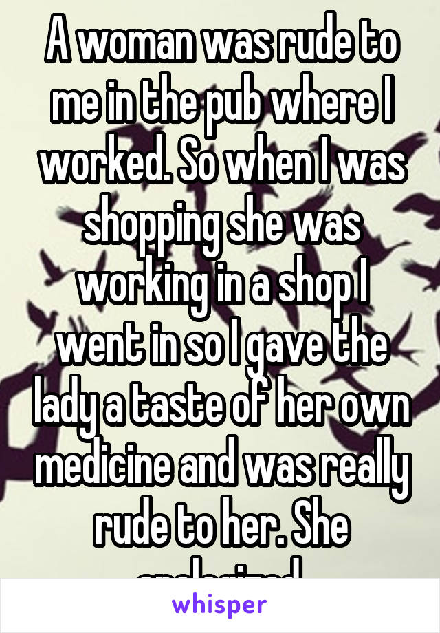 A woman was rude to me in the pub where I worked. So when I was shopping she was working in a shop I went in so I gave the lady a taste of her own medicine and was really rude to her. She apologized.