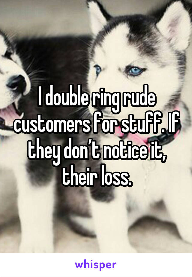 I double ring rude customers for stuff. If they don’t notice it, their loss.