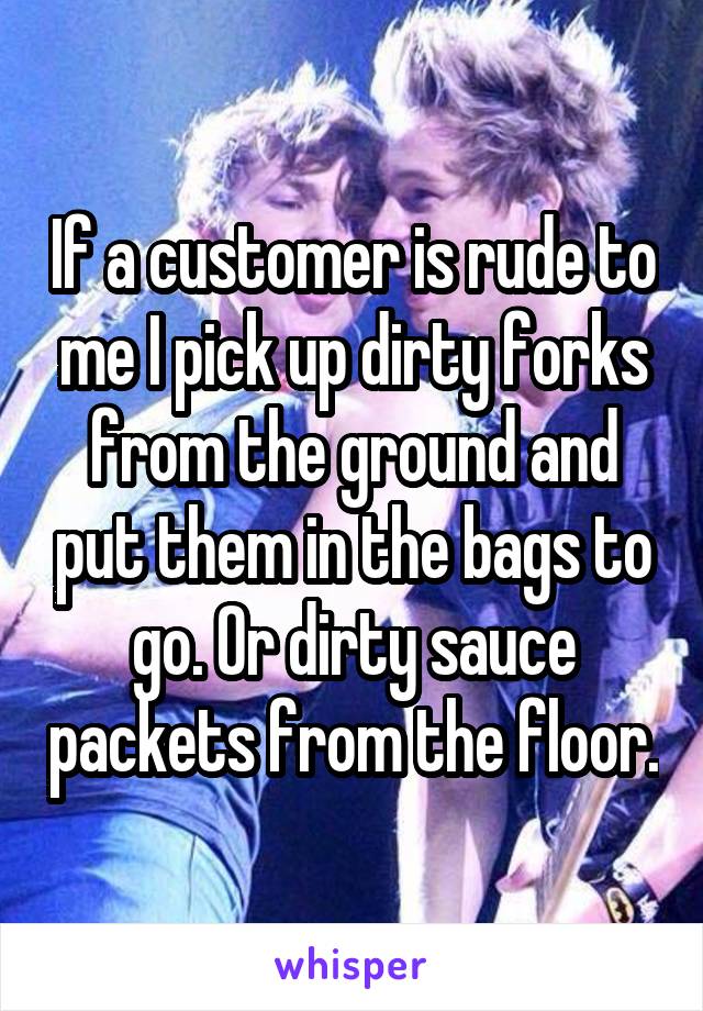 If a customer is rude to me I pick up dirty forks from the ground and put them in the bags to go. Or dirty sauce packets from the floor.