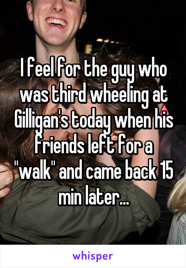 I feel for the guy who was third wheeling at Gilligan's today when his friends left for a "walk" and came back 15 min later...