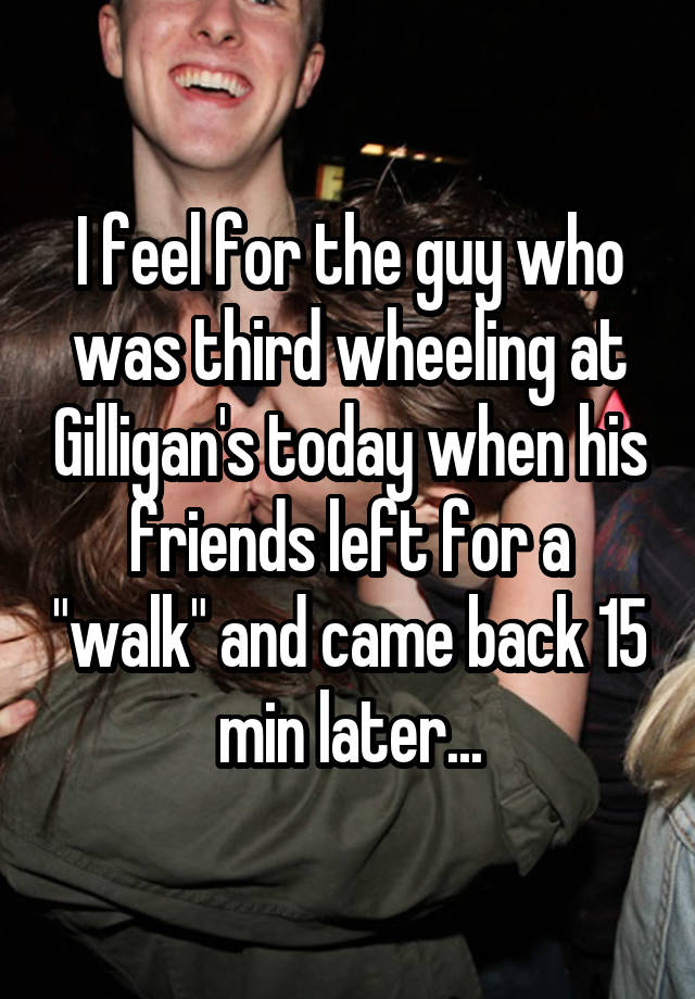 I feel for the guy who was third wheeling at Gilligan's today when his friends left for a "walk" and came back 15 min later...