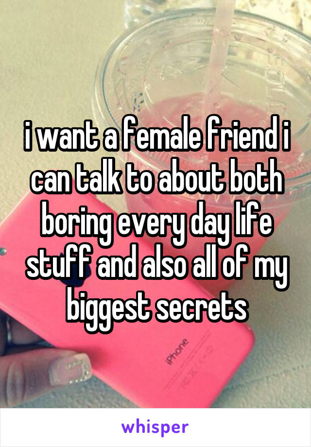 i want a female friend i can talk to about both boring every day life stuff and also all of my biggest secrets