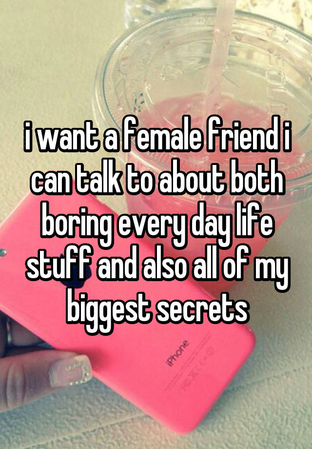 i want a female friend i can talk to about both boring every day life stuff and also all of my biggest secrets