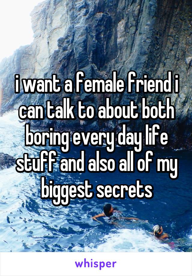 i want a female friend i
can talk to about both boring every day life stuff and also all of my biggest secrets