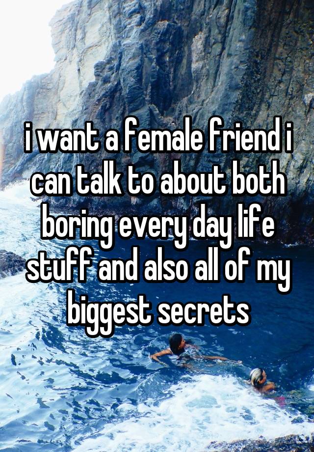 i want a female friend i
can talk to about both boring every day life stuff and also all of my biggest secrets