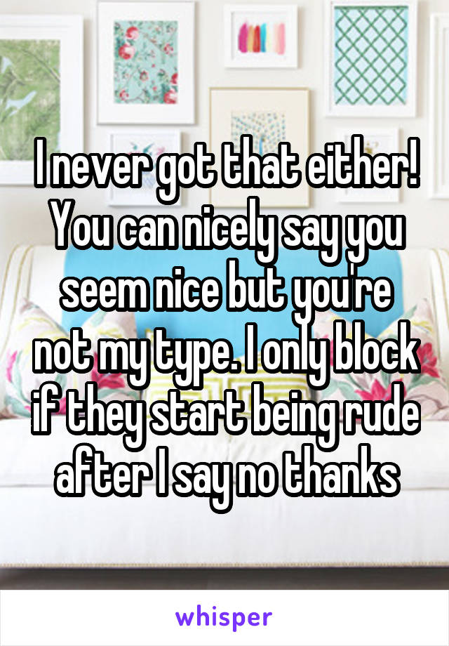 I never got that either! You can nicely say you seem nice but you're not my type. I only block if they start being rude after I say no thanks