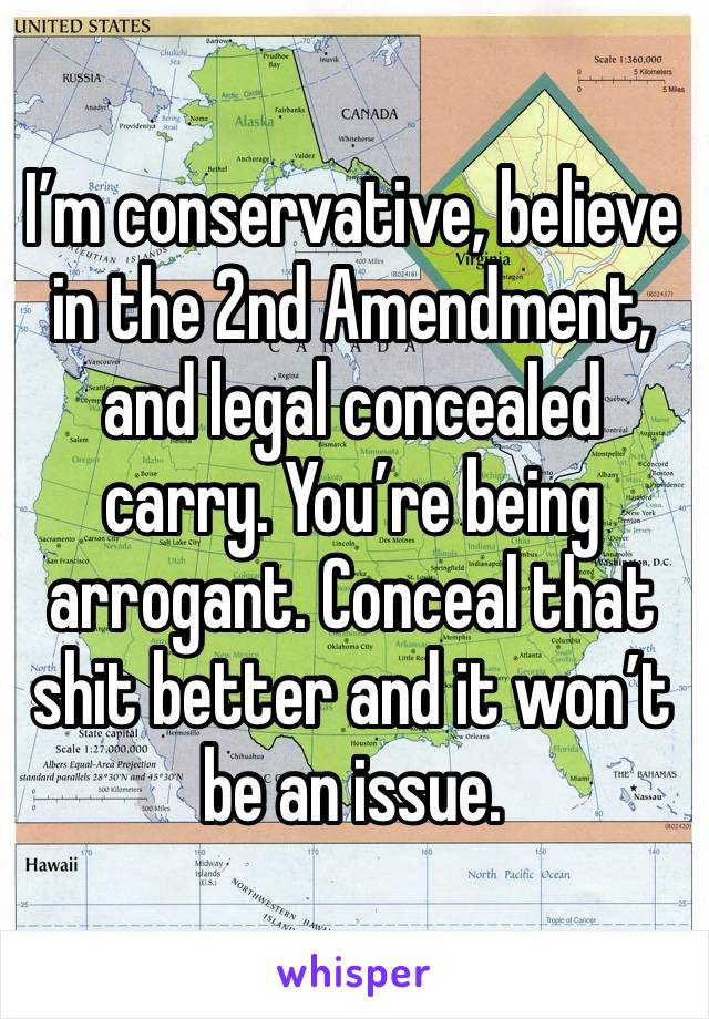 I’m conservative, believe in the 2nd Amendment, and legal concealed carry. You’re being arrogant. Conceal that shit better and it won’t be an issue. 