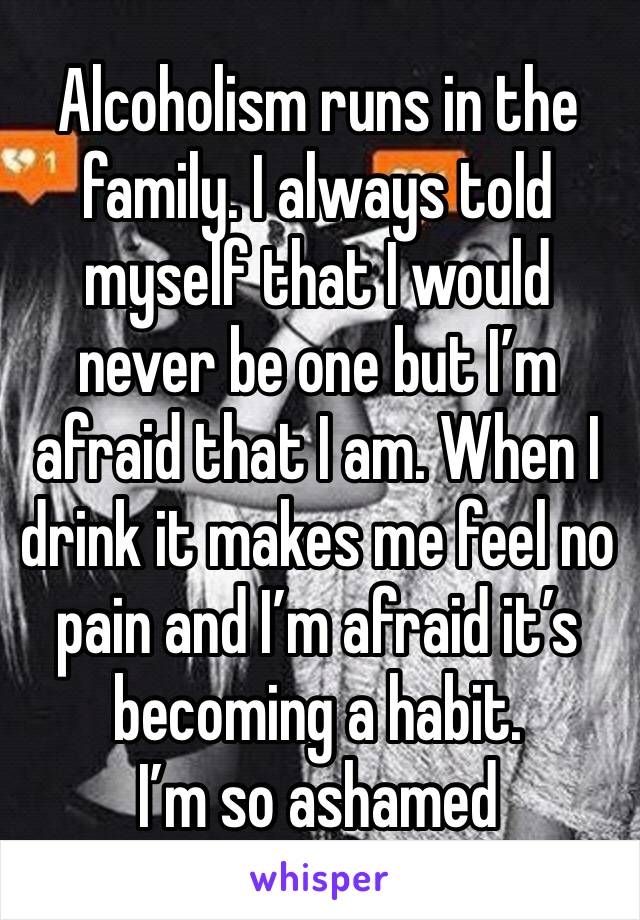 Alcoholism runs in the family. I always told myself that I would never be one but I’m afraid that I am. When I drink it makes me feel no pain and I’m afraid it’s becoming a habit.
I’m so ashamed 