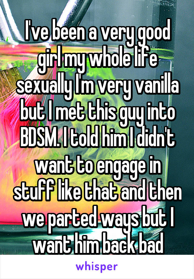 I've been a very good girl my whole life sexually I'm very vanilla but I met this guy into BDSM. I told him I didn't want to engage in stuff like that and then we parted ways but I want him back bad