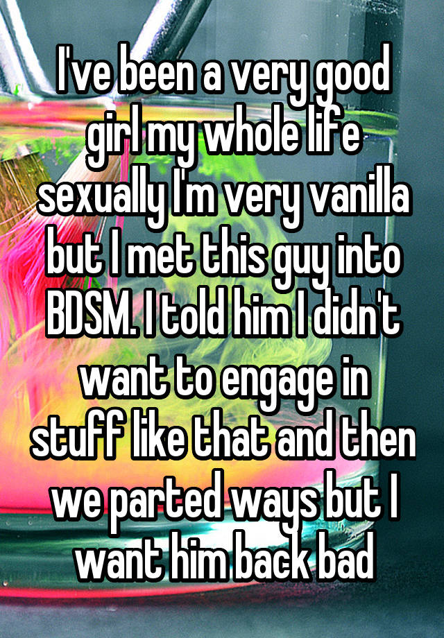 I've been a very good girl my whole life sexually I'm very vanilla but I met this guy into BDSM. I told him I didn't want to engage in stuff like that and then we parted ways but I want him back bad