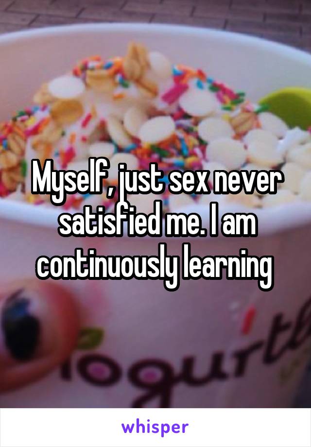 Myself, just sex never satisfied me. I am continuously learning 