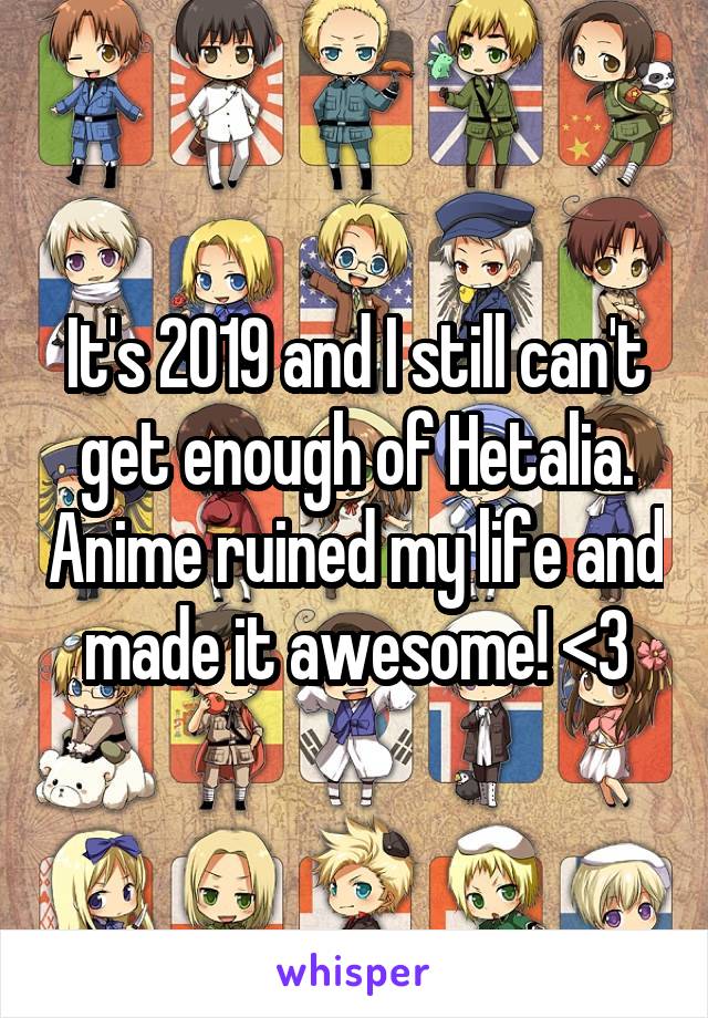 It's 2019 and I still can't get enough of Hetalia. Anime ruined my life and made it awesome! <3