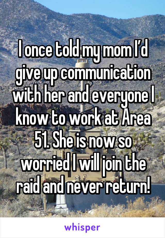 I once told my mom I’d give up communication with her and everyone I know to work at Area 51. She is now so worried I will join the raid and never return!