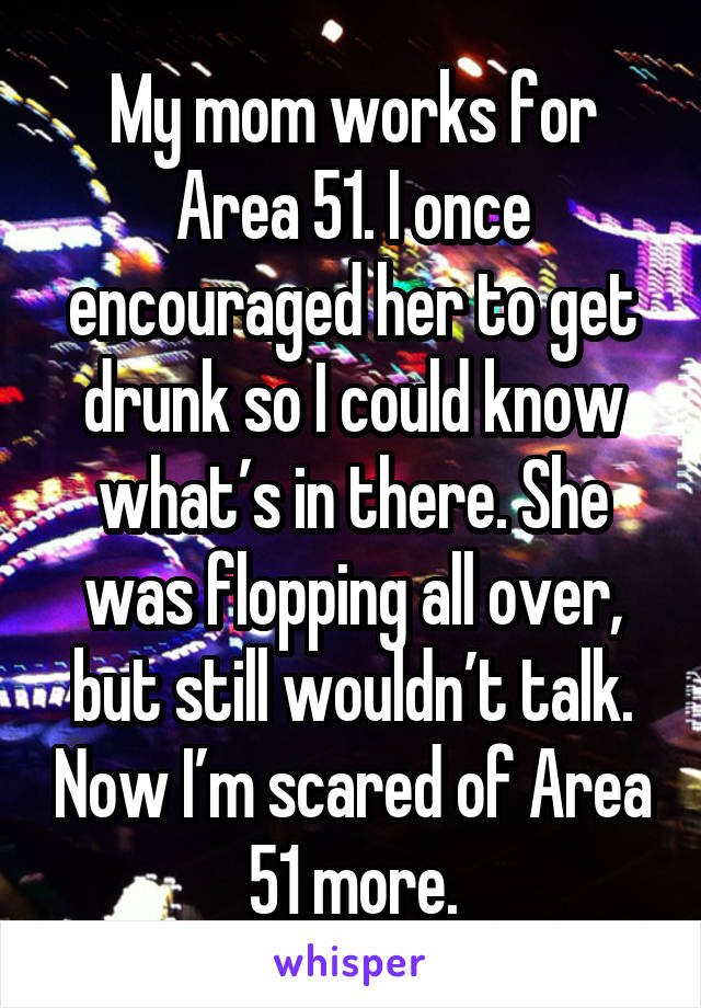 My mom works for Area 51. I once encouraged her to get drunk so I could know what’s in there. She was flopping all over, but still wouldn’t talk. Now I’m scared of Area 51 more.