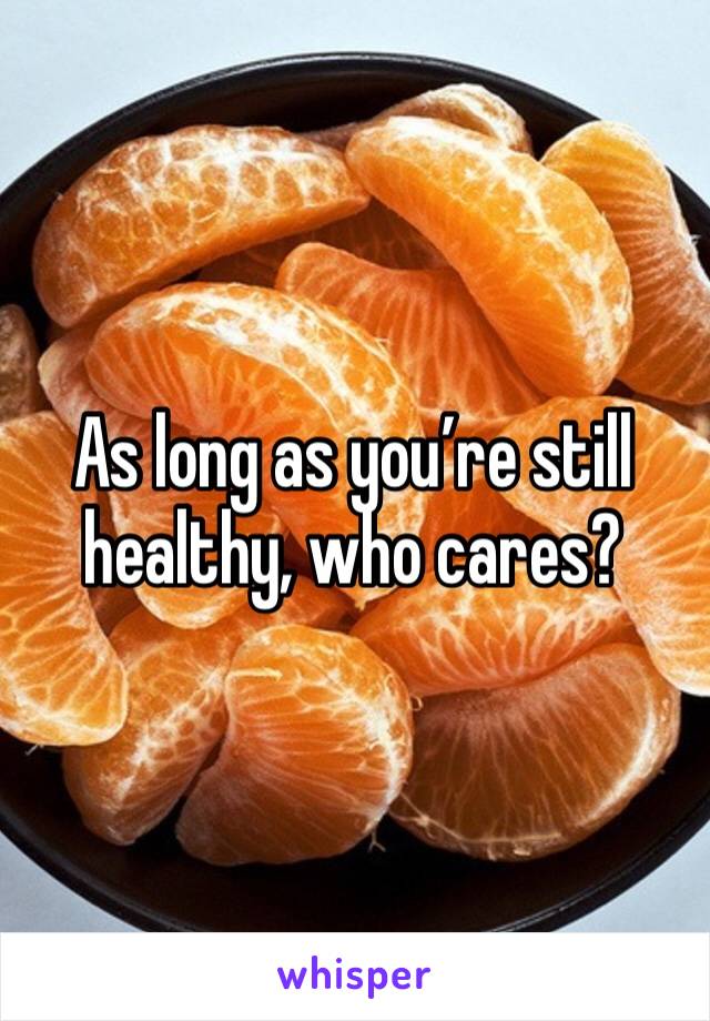 As long as you’re still healthy, who cares? 