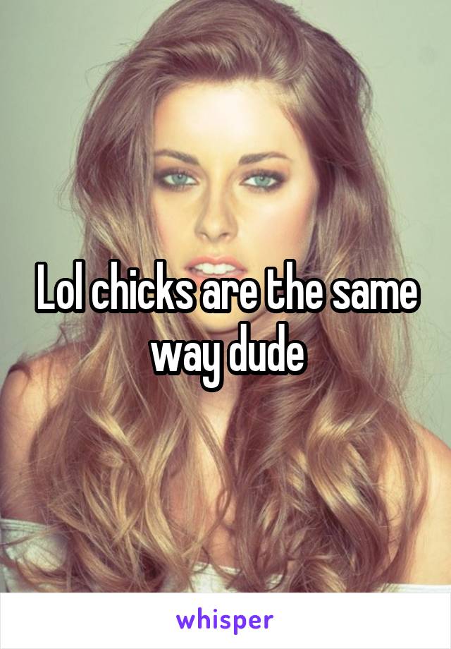 Lol chicks are the same way dude