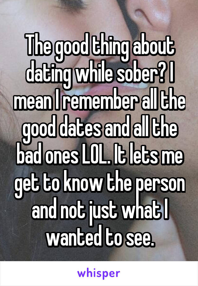 The good thing about dating while sober? I mean I remember all the good dates and all the bad ones LOL. It lets me get to know the person and not just what I wanted to see.