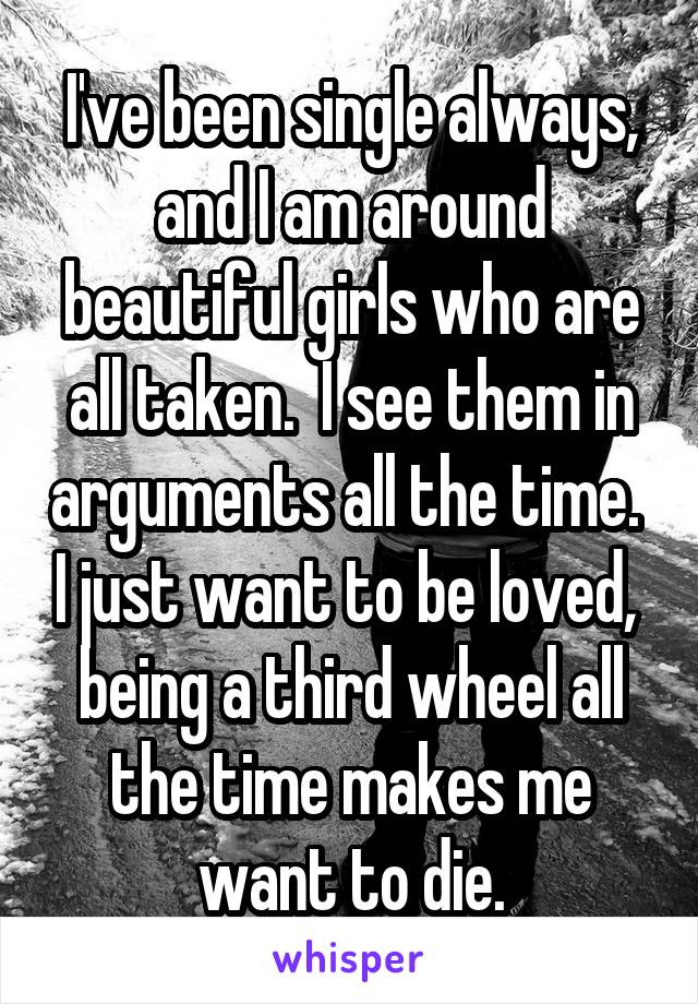 I've been single always, and I am around beautiful girls who are all taken.  I see them in arguments all the time.  I just want to be loved,  being a third wheel all the time makes me want to die.