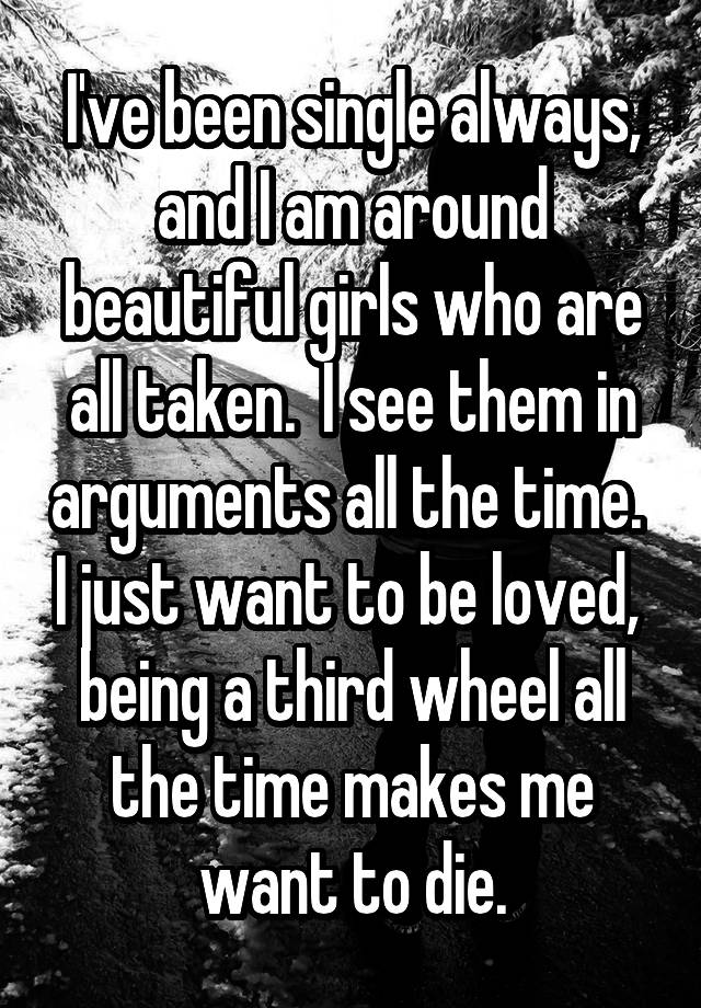 I've been single always, and I am around beautiful girls who are all taken.  I see them in arguments all the time.  I just want to be loved,  being a third wheel all the time makes me want to die.