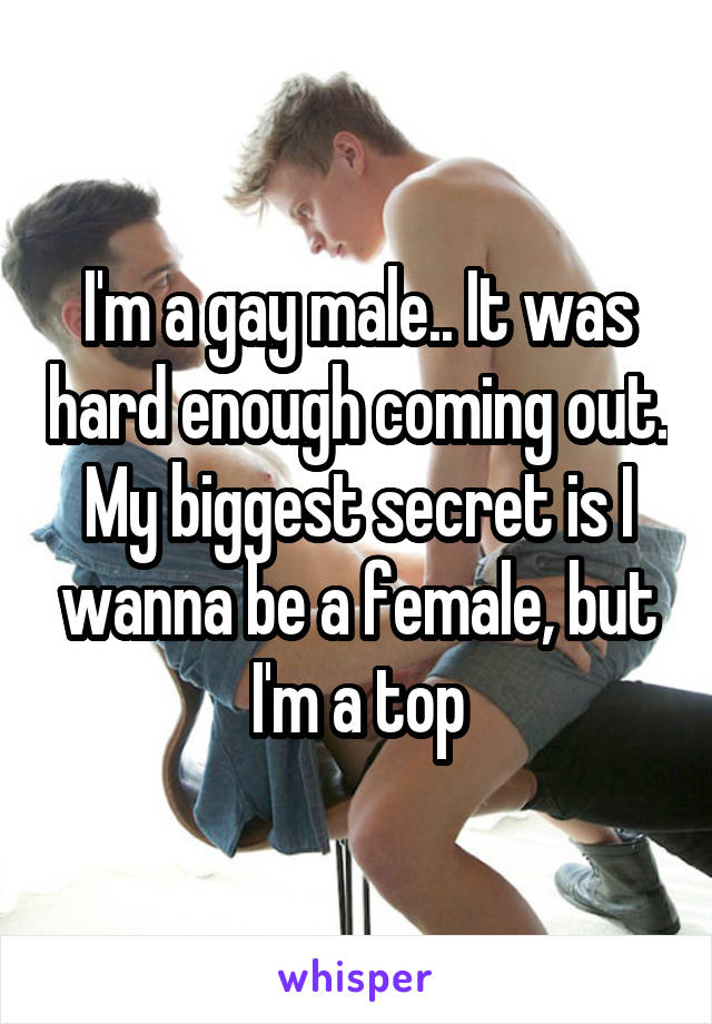 I'm a gay male.. It was hard enough coming out. My biggest secret is I wanna be a female, but I'm a top