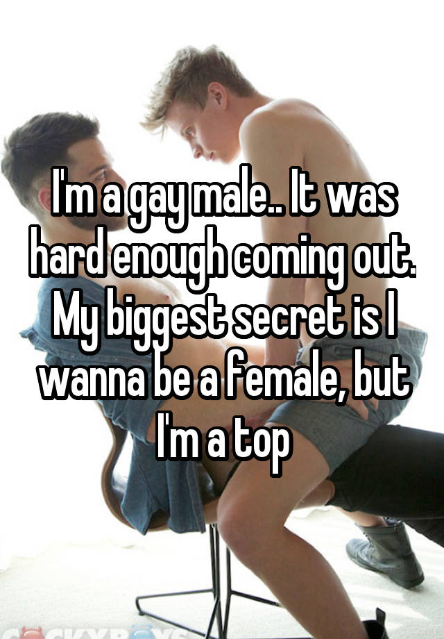 I'm a gay male.. It was hard enough coming out. My biggest secret is I wanna be a female, but I'm a top