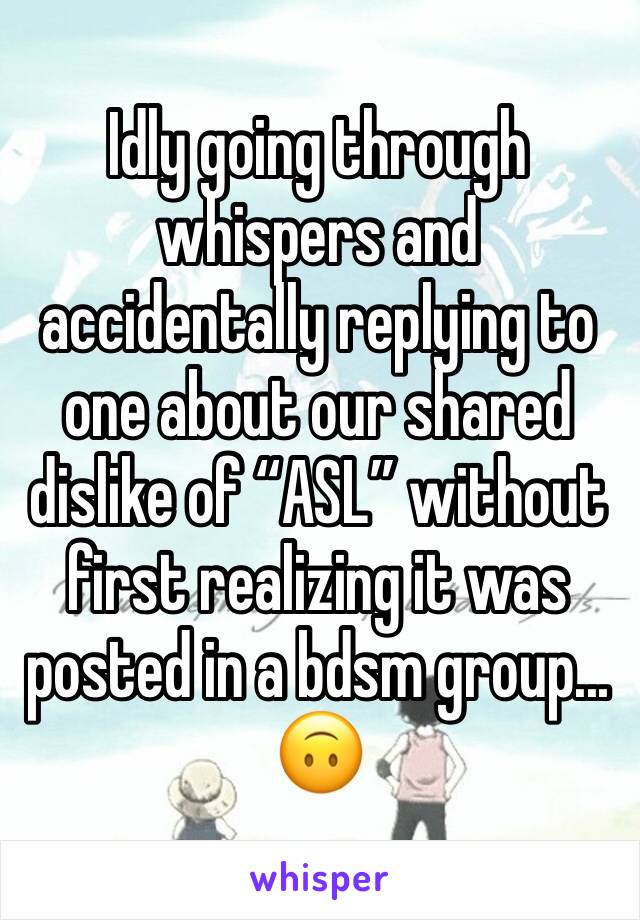 Idly going through whispers and accidentally replying to one about our shared dislike of “ASL” without first realizing it was posted in a bdsm group...
🙃