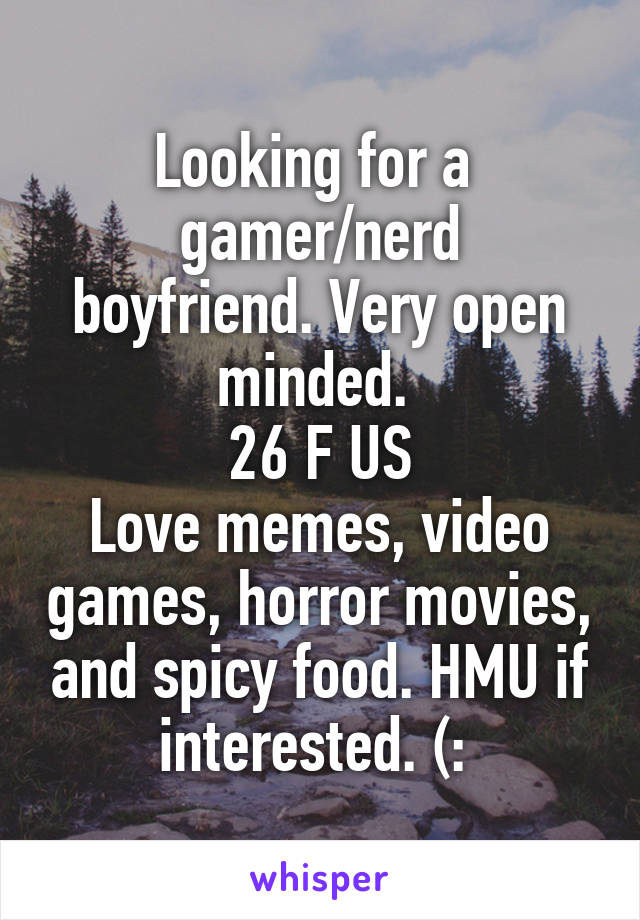 Looking for a 
gamer/nerd boyfriend. Very open minded. 
26 F US
Love memes, video games, horror movies, and spicy food. HMU if interested. (: 