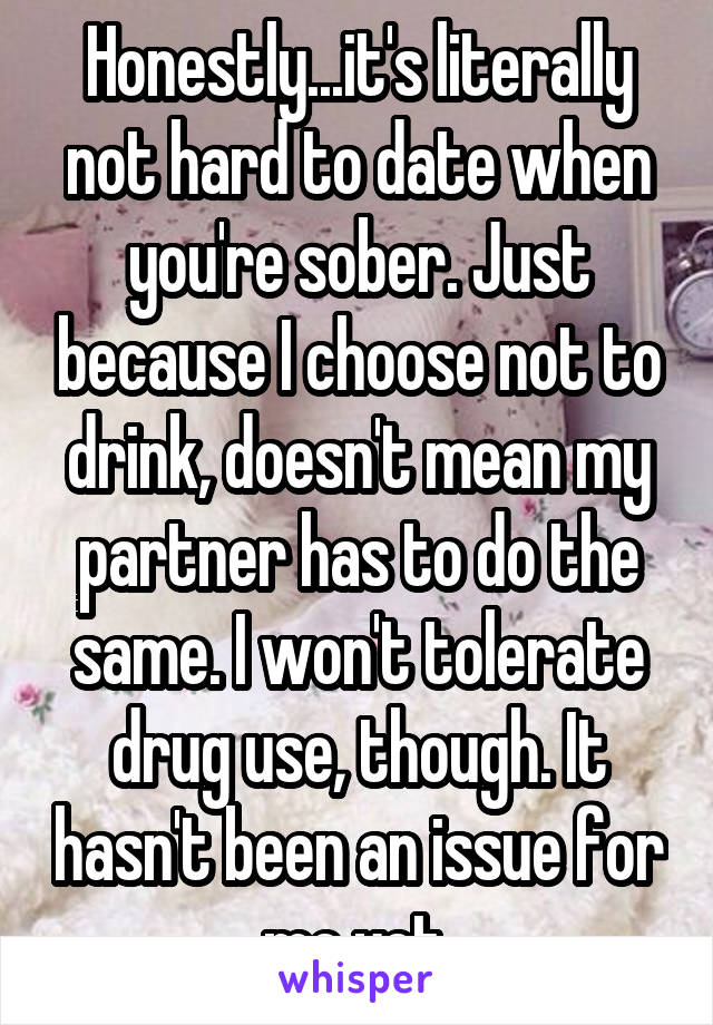 Honestly...it's literally not hard to date when you're sober. Just because I choose not to drink, doesn't mean my partner has to do the same. I won't tolerate drug use, though. It hasn't been an issue for me yet.
