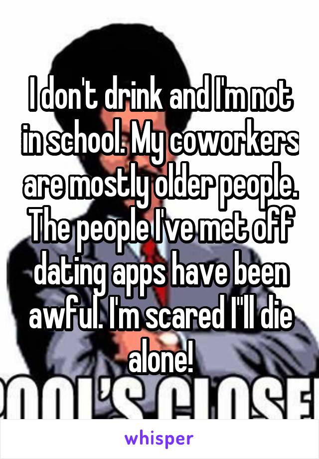 I don't drink and I'm not in school. My coworkers are mostly older people. The people I've met off dating apps have been awful. I'm scared I''ll die alone!