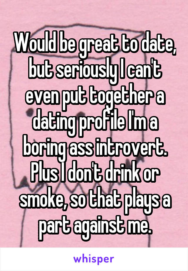 Would be great to date, but seriously I can't even put together a dating profile I'm a boring ass introvert. Plus I don't drink or smoke, so that plays a part against me.