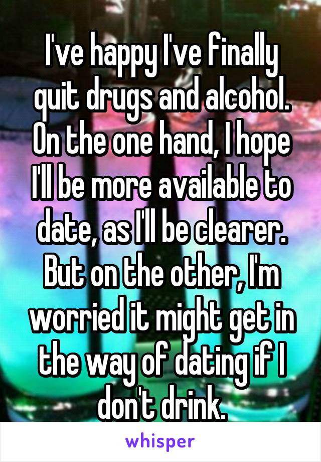 I've happy I've finally quit drugs and alcohol.
On the one hand, I hope I'll be more available to date, as I'll be clearer.
But on the other, I'm worried it might get in the way of dating if I don't drink.