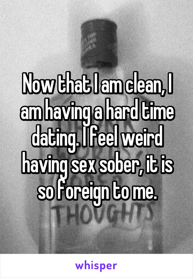 Now that I am clean, I am having a hard time dating. I feel weird having sex sober, it is so foreign to me.
