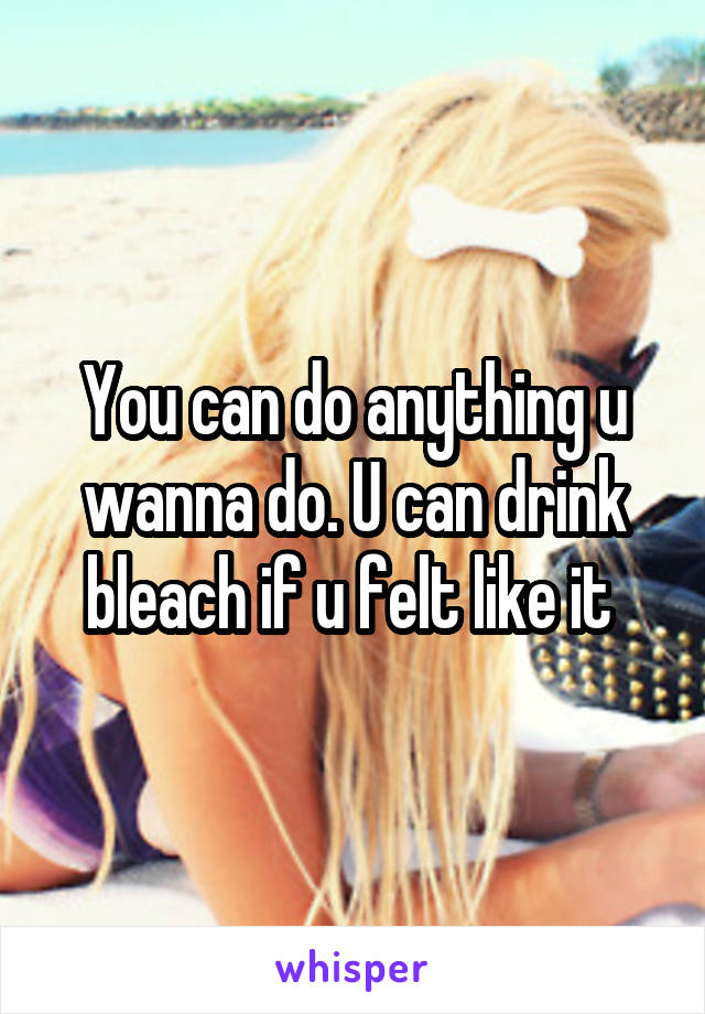 You can do anything u wanna do. U can drink bleach if u felt like it 