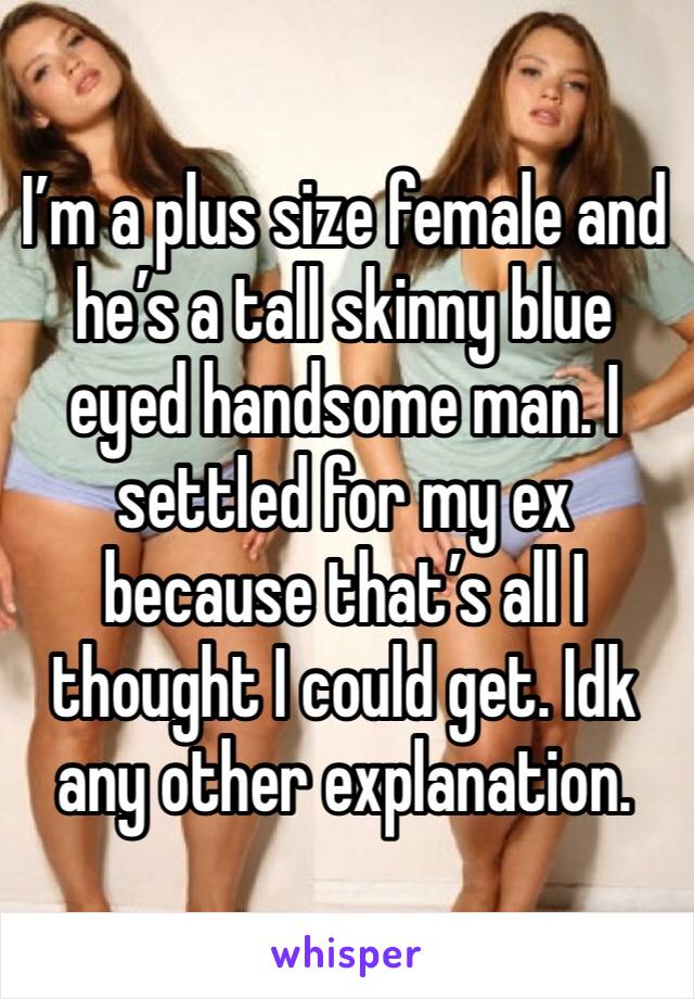 I’m a plus size female and he’s a tall skinny blue eyed handsome man. I settled for my ex because that’s all I thought I could get. Idk any other explanation. 