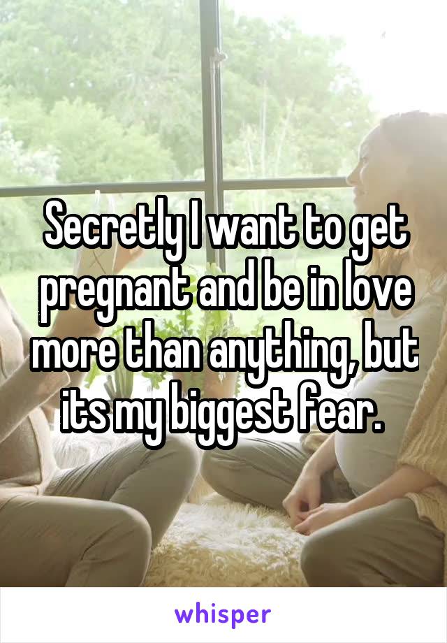 Secretly I want to get pregnant and be in love more than anything, but its my biggest fear. 