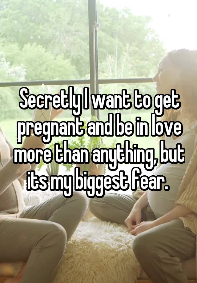 Secretly I want to get pregnant and be in love more than anything, but its my biggest fear. 