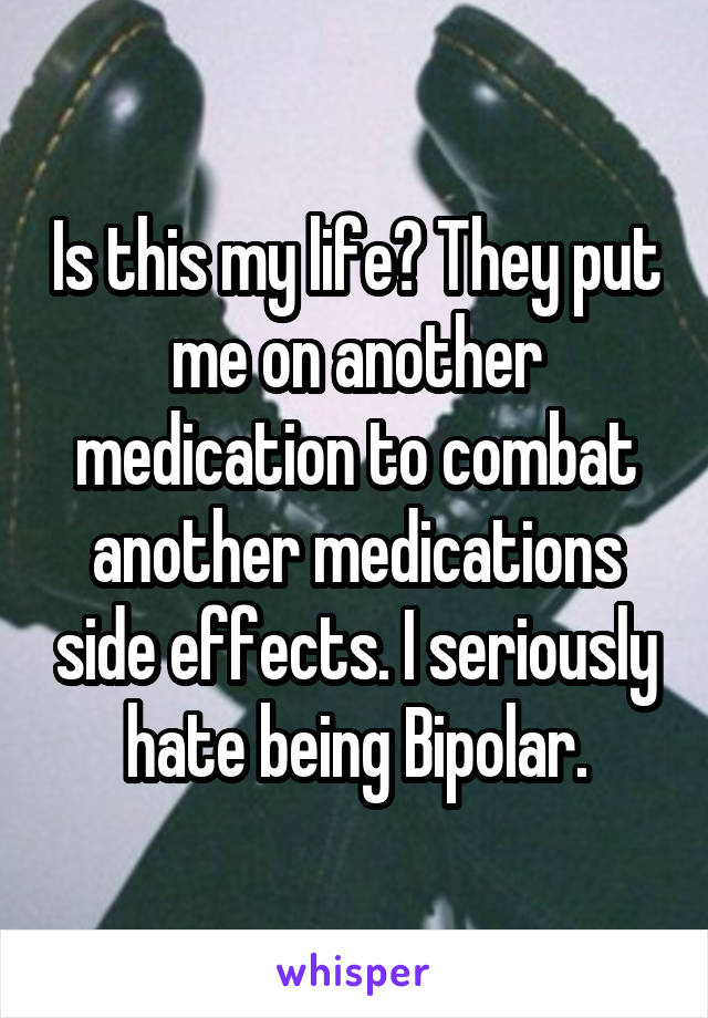 Is this my life? They put me on another medication to combat another medications side effects. I seriously hate being Bipolar.