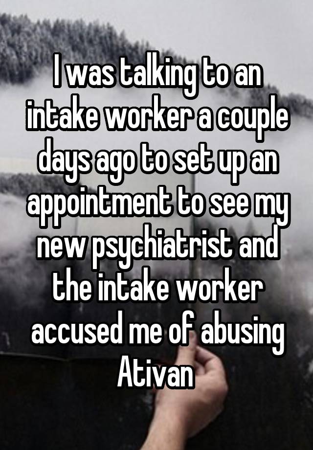 I was talking to an intake worker a couple days ago to set up an appointment to see my new psychiatrist and the intake worker accused me of abusing Ativan 