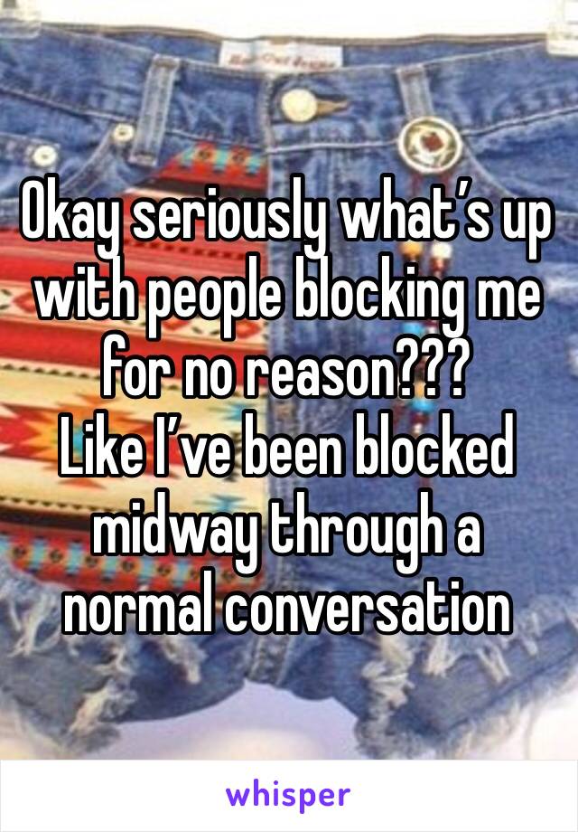 Okay seriously what’s up with people blocking me for no reason??? 
Like I’ve been blocked midway through a normal conversation 