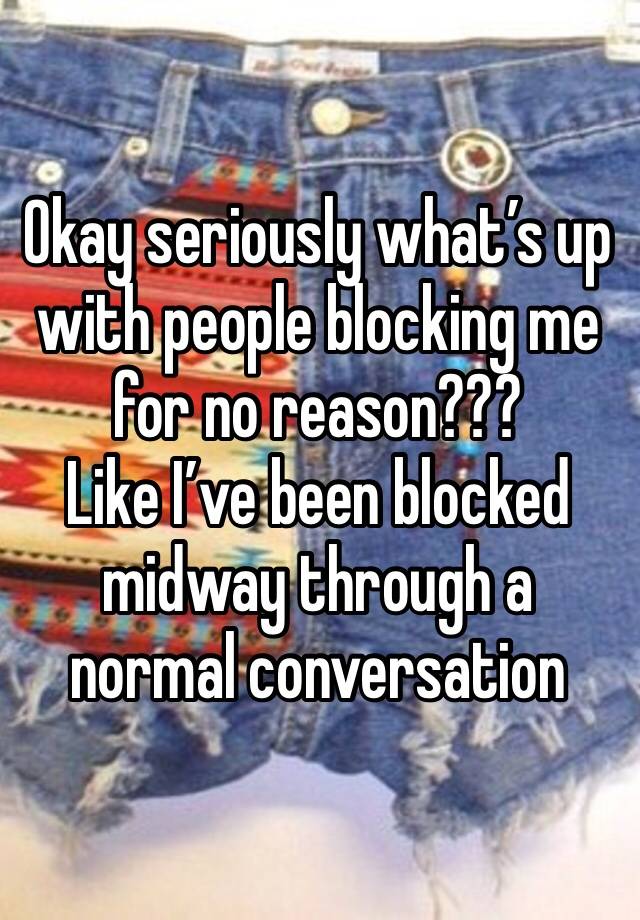 Okay seriously what’s up with people blocking me for no reason??? 
Like I’ve been blocked midway through a normal conversation 