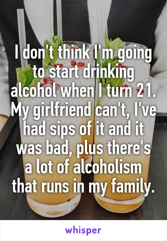 I don't think I'm going to start drinking alcohol when I turn 21. My girlfriend can't, I've had sips of it and it was bad, plus there's a lot of alcoholism that runs in my family.