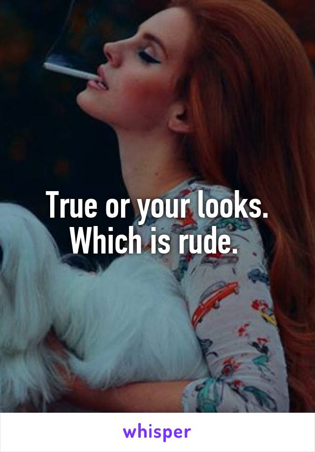 True or your looks. Which is rude. 