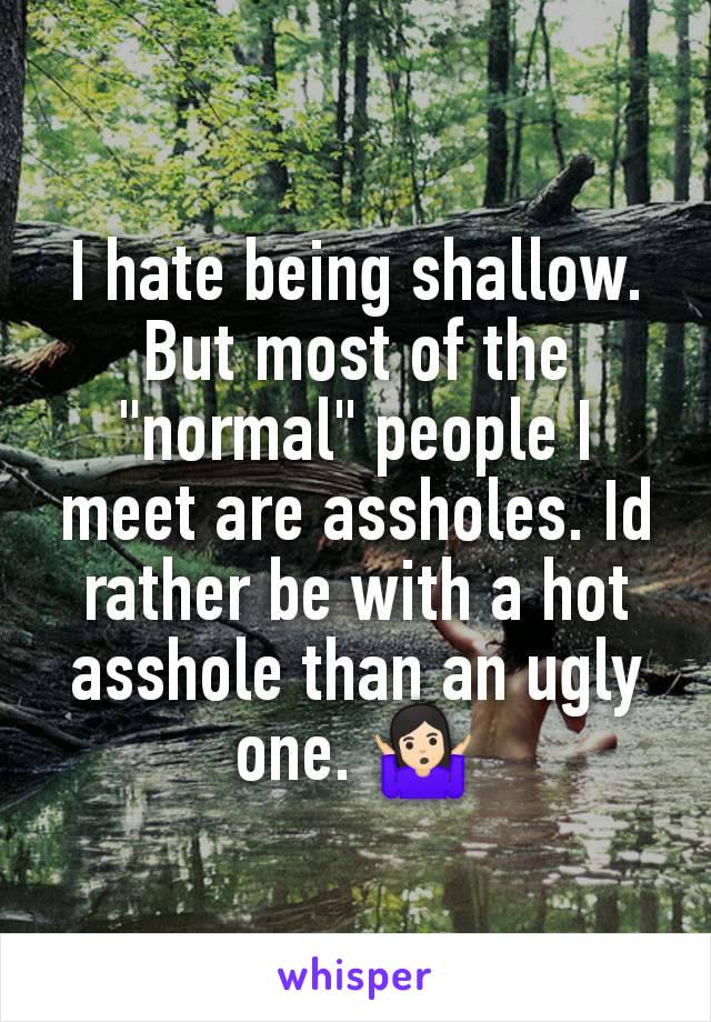 I hate being shallow. But most of the "normal" people I meet are assholes. Id rather be with a hot asshole than an ugly one. 🤷🏻