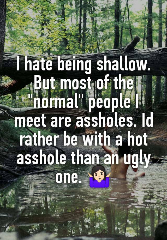 I hate being shallow. But most of the "normal" people I meet are assholes. Id rather be with a hot asshole than an ugly one. 🤷🏻