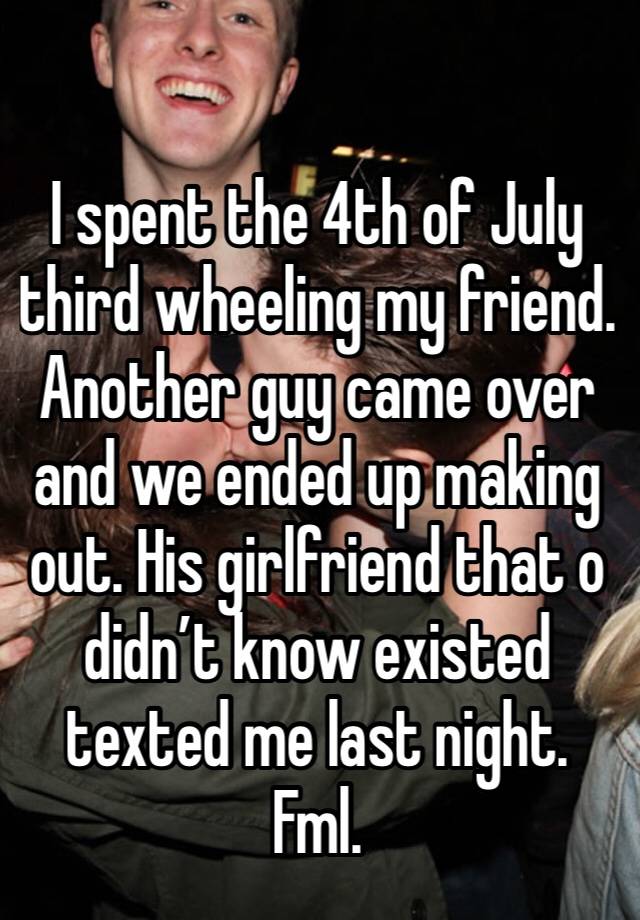 I spent the 4th of July third wheeling my friend. Another guy came over and we ended up making out. His girlfriend that o didn’t know existed  texted me last night. Fml.  