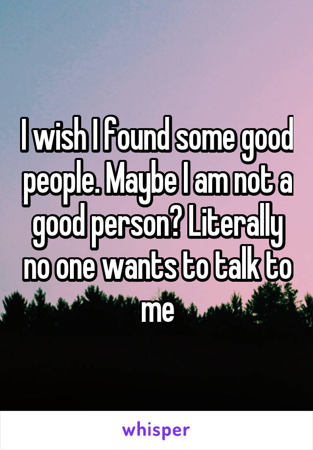 I wish I found some good people. Maybe I am not a good person? Literally no one wants to talk to me