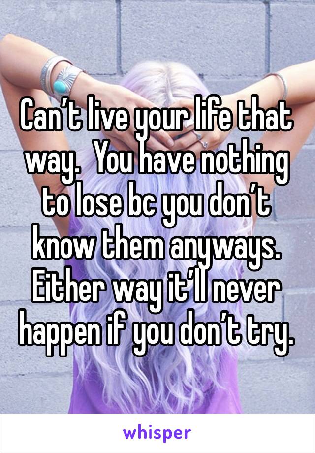 Can’t live your life that way.  You have nothing to lose bc you don’t know them anyways.  Either way it’ll never happen if you don’t try.