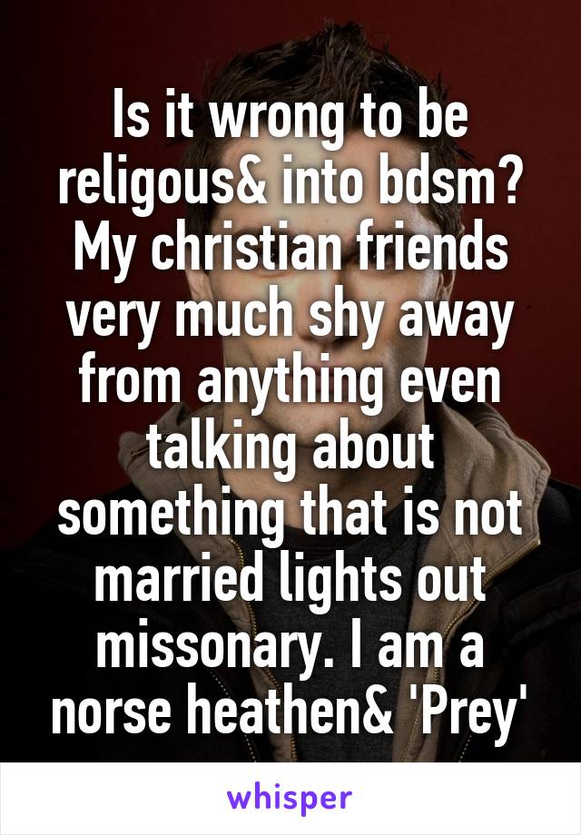 Is it wrong to be religous& into bdsm?
My christian friends very much shy away from anything even talking about something that is not married lights out missonary. I am a norse heathen& 'Prey'